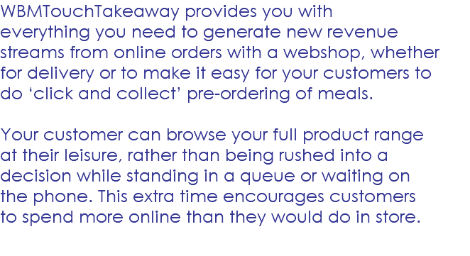WBMTouchTakeaway provides you with everything you need to generate new revenue streams from online orders with a webshop, whether for delivery or to make it easy for your customers to do ‘click and collect’ pre-ordering of meals. Your customer can browse your full product range at their leisure, rather than being rushed into a decision while standing in a queue or waiting on the phone. This extra time encourages customers to spend more online than they would do in store. 